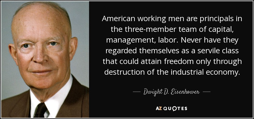 American working men are principals in the three-member team of capital, management, labor. Never have they regarded themselves as a servile class that could attain freedom only through destruction of the industrial economy. - Dwight D. Eisenhower
