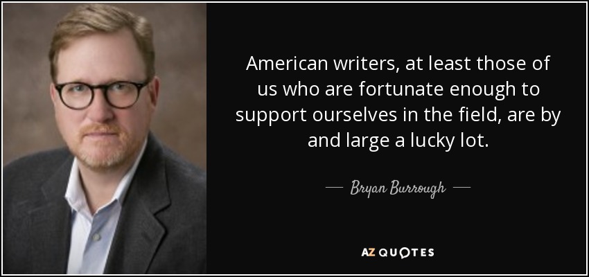 American writers, at least those of us who are fortunate enough to support ourselves in the field, are by and large a lucky lot. - Bryan Burrough