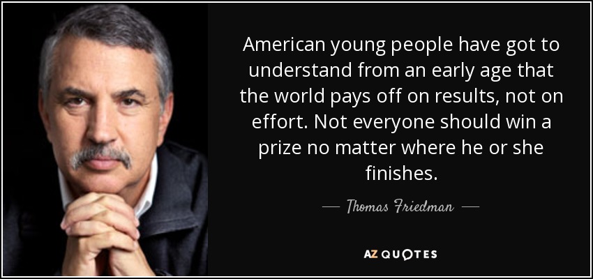 American young people have got to understand from an early age that the world pays off on results, not on effort. Not everyone should win a prize no matter where he or she finishes. - Thomas Friedman