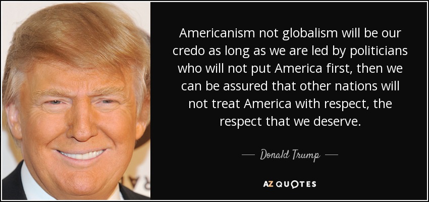 Americanism not globalism will be our credo as long as we are led by politicians who will not put America first, then we can be assured that other nations will not treat America with respect, the respect that we deserve. - Donald Trump
