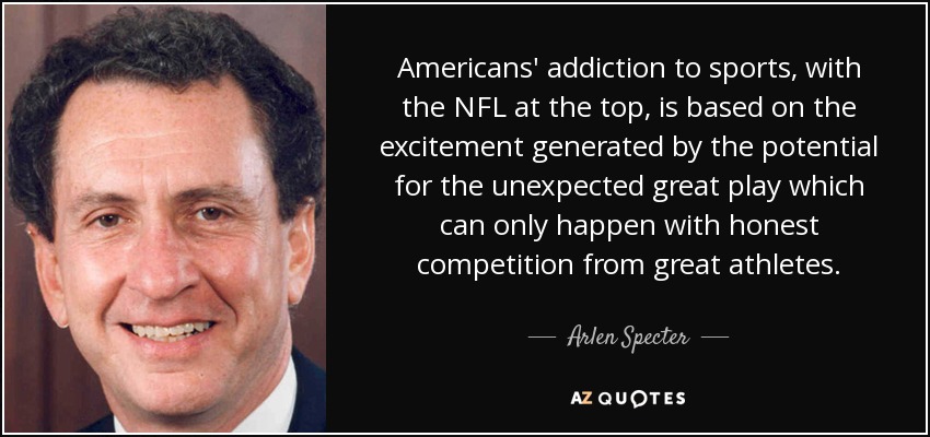 Americans' addiction to sports, with the NFL at the top, is based on the excitement generated by the potential for the unexpected great play which can only happen with honest competition from great athletes. - Arlen Specter