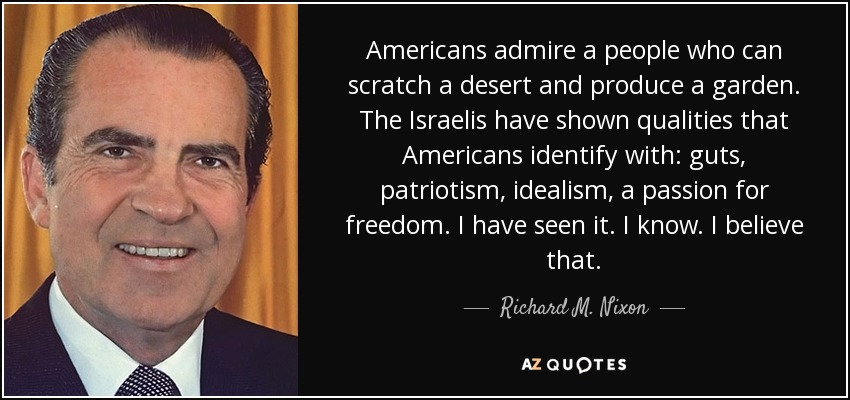 Americans admire a people who can scratch a desert and produce a garden. The Israelis have shown qualities that Americans identify with: guts, patriotism, idealism, a passion for freedom. I have seen it. I know. I believe that. - Richard M. Nixon