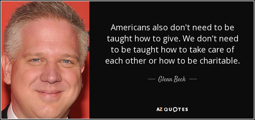 Americans also don't need to be taught how to give. We don't need to be taught how to take care of each other or how to be charitable. - Glenn Beck