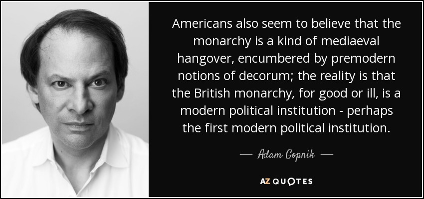 Americans also seem to believe that the monarchy is a kind of mediaeval hangover, encumbered by premodern notions of decorum; the reality is that the British monarchy, for good or ill, is a modern political institution - perhaps the first modern political institution. - Adam Gopnik