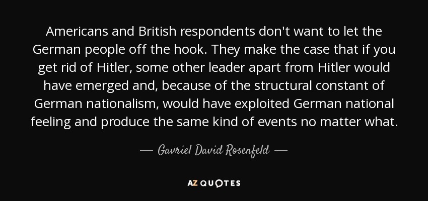 Americans and British respondents don't want to let the German people off the hook. They make the case that if you get rid of Hitler, some other leader apart from Hitler would have emerged and, because of the structural constant of German nationalism, would have exploited German national feeling and produce the same kind of events no matter what. - Gavriel David Rosenfeld