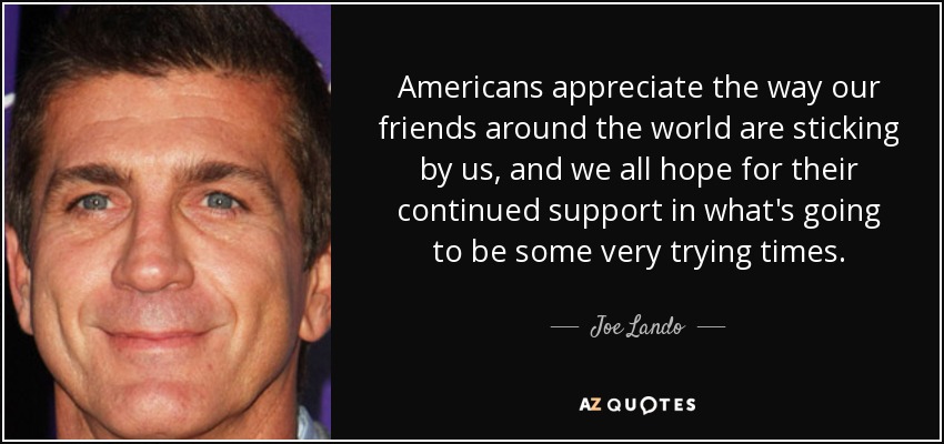 Americans appreciate the way our friends around the world are sticking by us, and we all hope for their continued support in what's going to be some very trying times. - Joe Lando