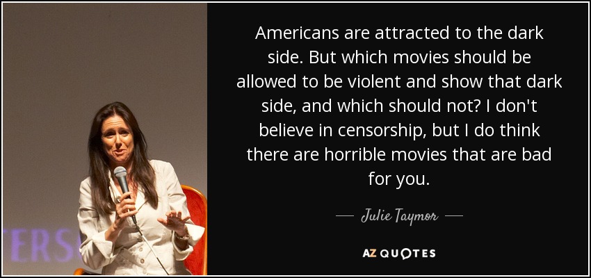 Americans are attracted to the dark side. But which movies should be allowed to be violent and show that dark side, and which should not? I don't believe in censorship, but I do think there are horrible movies that are bad for you. - Julie Taymor
