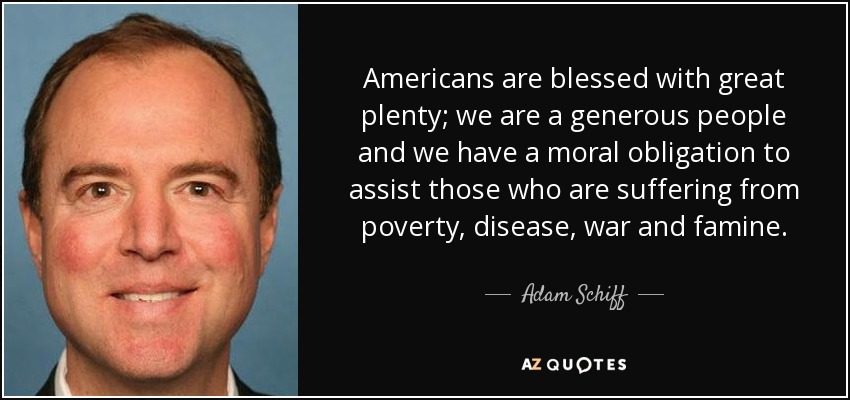 Americans are blessed with great plenty; we are a generous people and we have a moral obligation to assist those who are suffering from poverty, disease, war and famine. - Adam Schiff