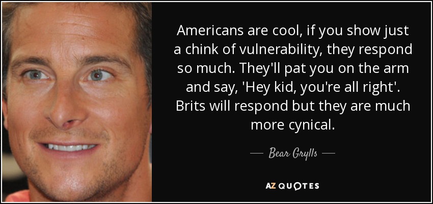 Americans are cool, if you show just a chink of vulnerability, they respond so much. They'll pat you on the arm and say, 'Hey kid, you're all right'. Brits will respond but they are much more cynical. - Bear Grylls
