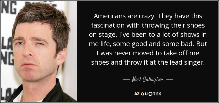 Americans are crazy. They have this fascination with throwing their shoes on stage. I've been to a lot of shows in me life, some good and some bad. But I was never moved to take off me shoes and throw it at the lead singer. - Noel Gallagher