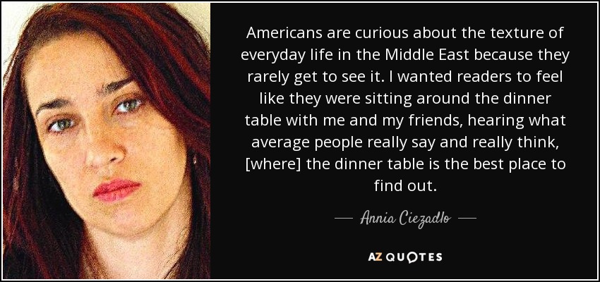 Americans are curious about the texture of everyday life in the Middle East because they rarely get to see it. I wanted readers to feel like they were sitting around the dinner table with me and my friends, hearing what average people really say and really think, [where] the dinner table is the best place to find out. - Annia Ciezadlo