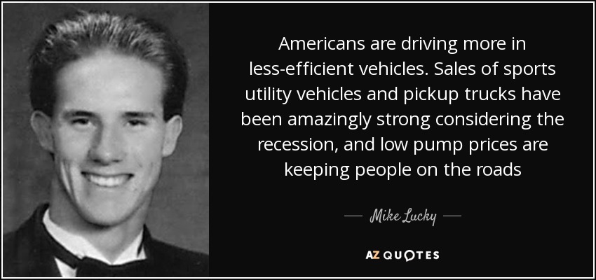 Americans are driving more in less-efficient vehicles. Sales of sports utility vehicles and pickup trucks have been amazingly strong considering the recession, and low pump prices are keeping people on the roads - Mike Lucky