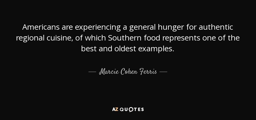 Americans are experiencing a general hunger for authentic regional cuisine, of which Southern food represents one of the best and oldest examples. - Marcie Cohen Ferris