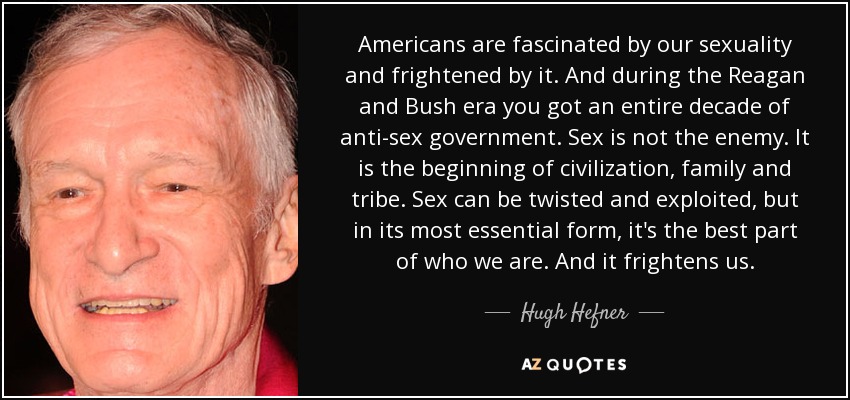 Americans are fascinated by our sexuality and frightened by it. And during the Reagan and Bush era you got an entire decade of anti-sex government. Sex is not the enemy. It is the beginning of civilization, family and tribe. Sex can be twisted and exploited, but in its most essential form, it's the best part of who we are. And it frightens us. - Hugh Hefner