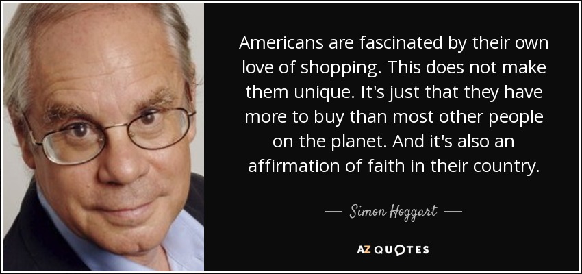 Americans are fascinated by their own love of shopping. This does not make them unique. It's just that they have more to buy than most other people on the planet. And it's also an affirmation of faith in their country. - Simon Hoggart