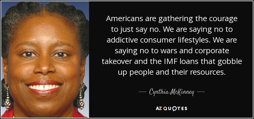 Americans are gathering the courage to just say no. We are saying no to addictive consumer lifestyles. We are saying no to wars and corporate takeover and the IMF loans that gobble up people and their resources. - Cynthia McKinney