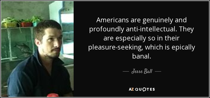 Americans are genuinely and profoundly anti-intellectual. They are especially so in their pleasure-seeking, which is epically banal. - Jesse Ball