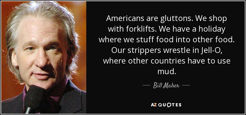 Americans are gluttons. We shop with forklifts. We have a holiday where we stuff food into other food. Our strippers wrestle in Jell-O, where other countries have to use mud. - Bill Maher