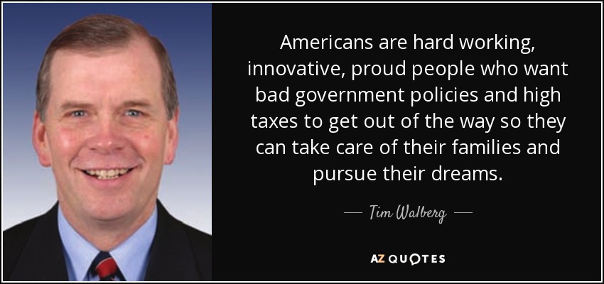 Americans are hard working, innovative, proud people who want bad government policies and high taxes to get out of the way so they can take care of their families and pursue their dreams. - Tim Walberg