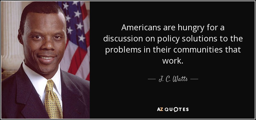 Americans are hungry for a discussion on policy solutions to the problems in their communities that work. - J. C. Watts