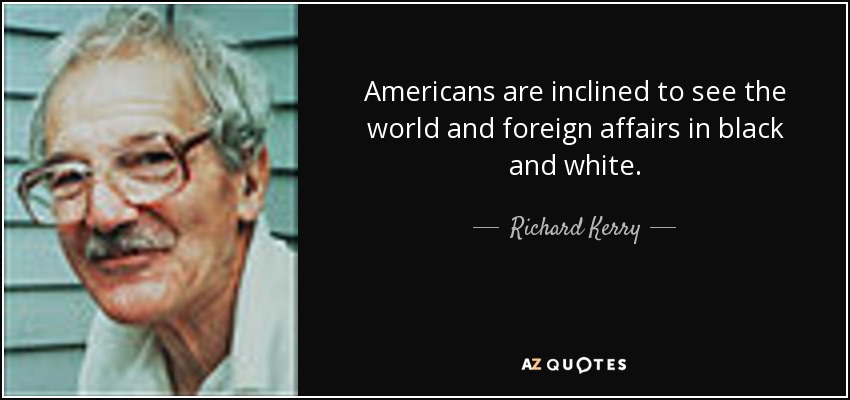 Americans are inclined to see the world and foreign affairs in black and white. - Richard Kerry