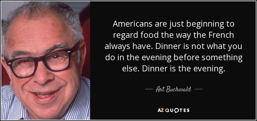 Americans are just beginning to regard food the way the French always have. Dinner is not what you do in the evening before something else. Dinner is the evening. - Art Buchwald