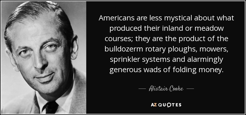 Americans are less mystical about what produced their inland or meadow courses; they are the product of the bulldozerm rotary ploughs, mowers, sprinkler systems and alarmingly generous wads of folding money. - Alistair Cooke