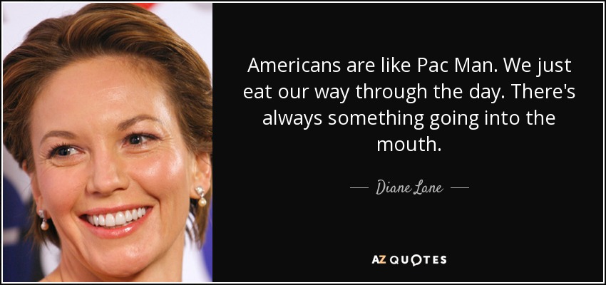 Americans are like Pac Man. We just eat our way through the day. There's always something going into the mouth. - Diane Lane