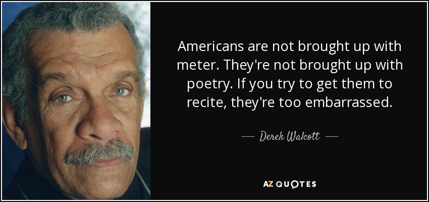 Americans are not brought up with meter. They're not brought up with poetry. If you try to get them to recite, they're too embarrassed. - Derek Walcott