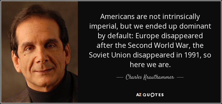 Americans are not intrinsically imperial, but we ended up dominant by default: Europe disappeared after the Second World War, the Soviet Union disappeared in 1991, so here we are. - Charles Krauthammer