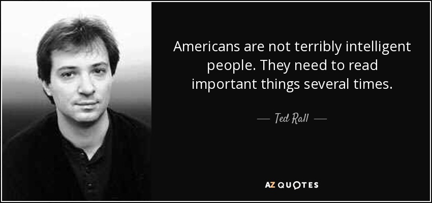 Americans are not terribly intelligent people. They need to read important things several times. - Ted Rall