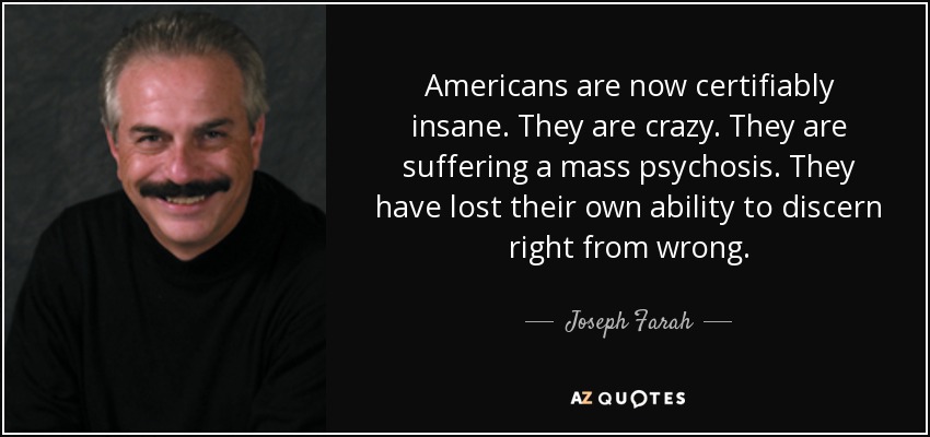 Americans are now certifiably insane. They are crazy. They are suffering a mass psychosis. They have lost their own ability to discern right from wrong. - Joseph Farah