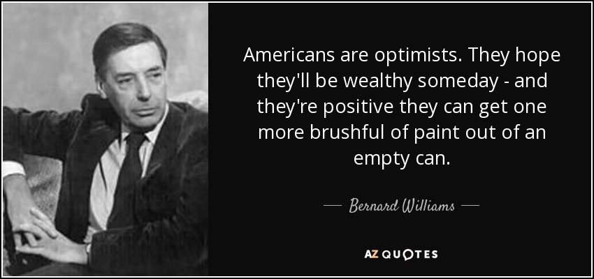 Americans are optimists. They hope they'll be wealthy someday - and they're positive they can get one more brushful of paint out of an empty can. - Bernard Williams