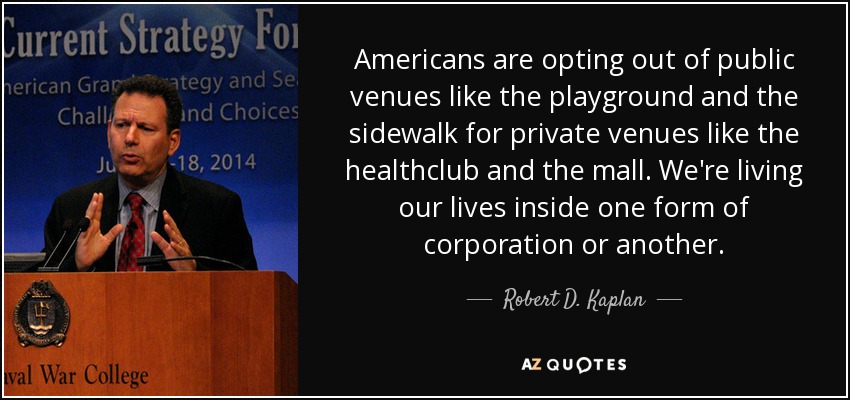 Americans are opting out of public venues like the playground and the sidewalk for private venues like the healthclub and the mall. We're living our lives inside one form of corporation or another. - Robert D. Kaplan