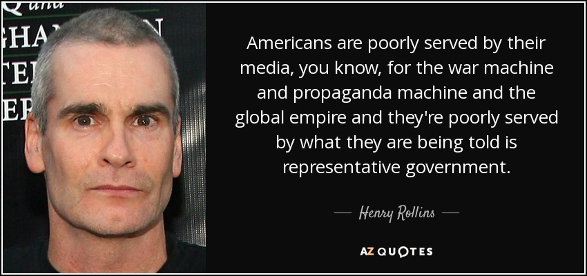 Americans are poorly served by their media, you know, for the war machine and propaganda machine and the global empire and they're poorly served by what they are being told is representative government. - Henry Rollins