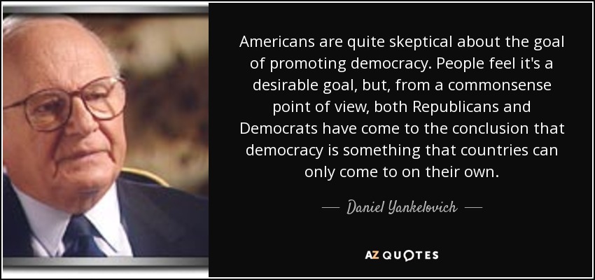 Americans are quite skeptical about the goal of promoting democracy. People feel it's a desirable goal, but, from a commonsense point of view, both Republicans and Democrats have come to the conclusion that democracy is something that countries can only come to on their own. - Daniel Yankelovich