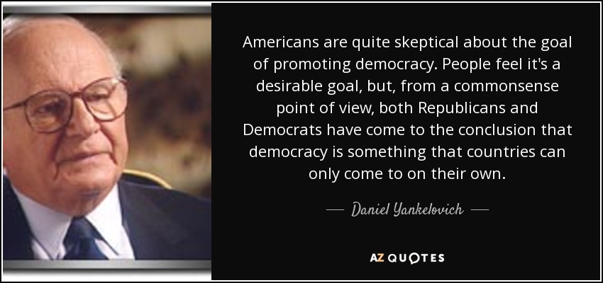 Americans are quite skeptical about the goal of promoting democracy. People feel it's a desirable goal, but, from a commonsense point of view, both Republicans and Democrats have come to the conclusion that democracy is something that countries can only come to on their own. - Daniel Yankelovich