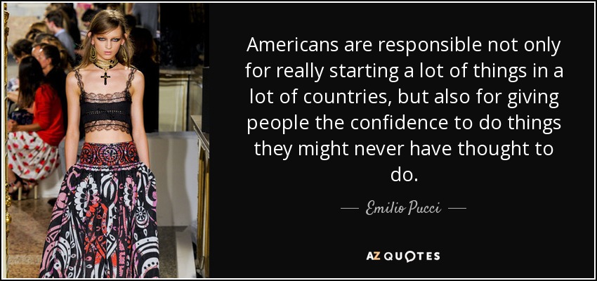 Americans are responsible not only for really starting a lot of things in a lot of countries, but also for giving people the confidence to do things they might never have thought to do. - Emilio Pucci