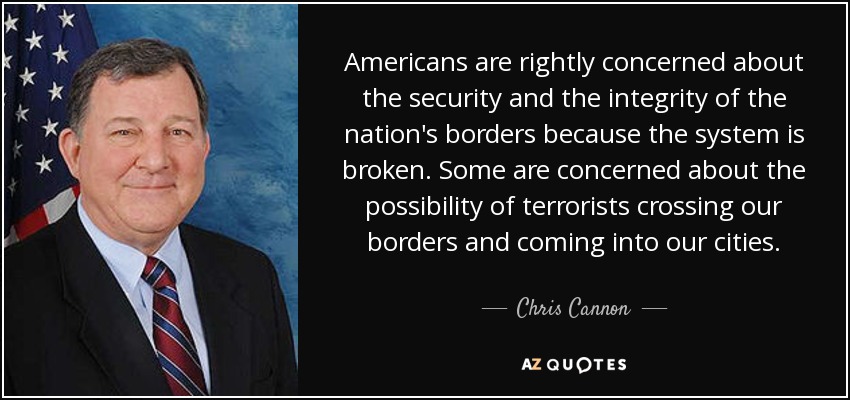 Americans are rightly concerned about the security and the integrity of the nation's borders because the system is broken. Some are concerned about the possibility of terrorists crossing our borders and coming into our cities. - Chris Cannon