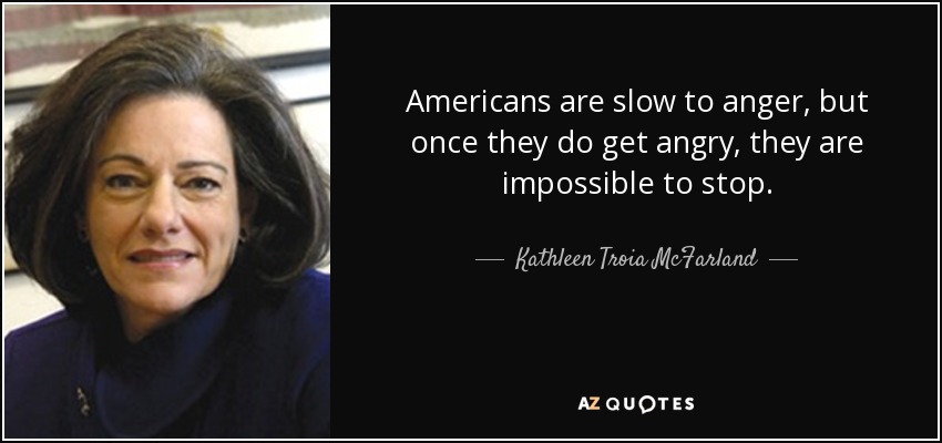Americans are slow to anger, but once they do get angry, they are impossible to stop. - Kathleen Troia McFarland