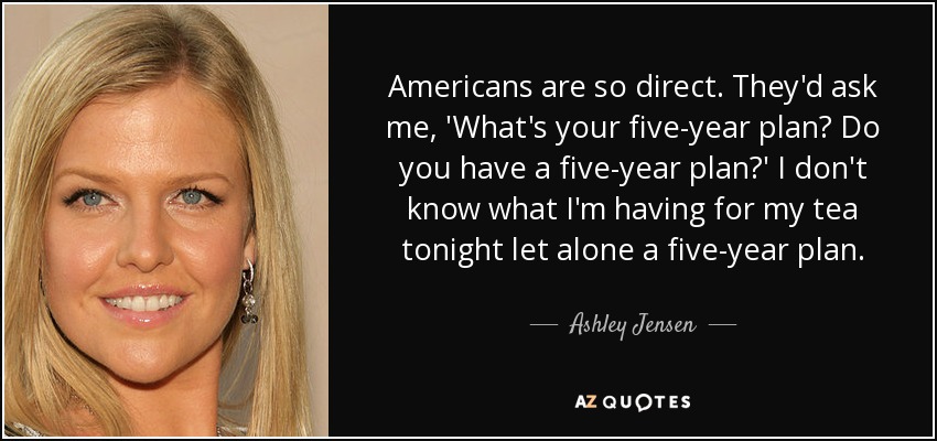 Americans are so direct. They'd ask me, 'What's your five-year plan? Do you have a five-year plan?' I don't know what I'm having for my tea tonight let alone a five-year plan. - Ashley Jensen