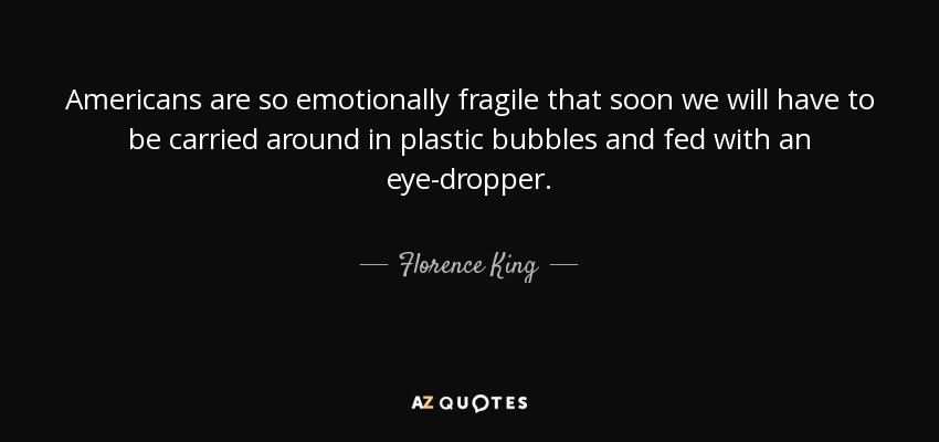 Americans are so emotionally fragile that soon we will have to be carried around in plastic bubbles and fed with an eye-dropper. - Florence King