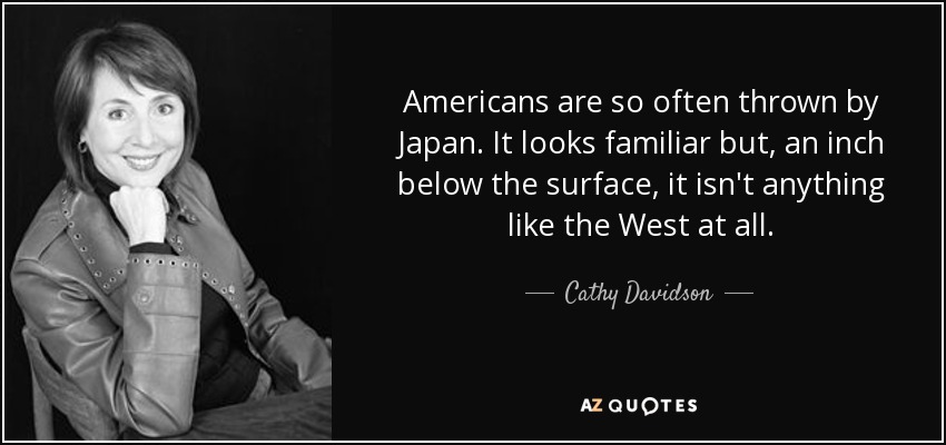 Americans are so often thrown by Japan. It looks familiar but, an inch below the surface, it isn't anything like the West at all. - Cathy Davidson