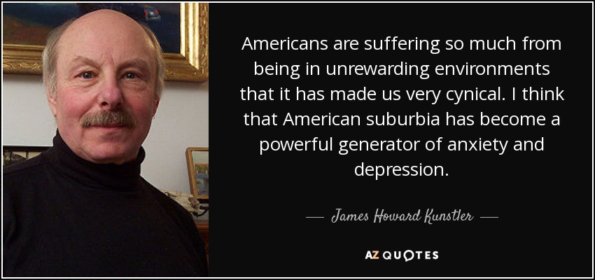 Americans are suffering so much from being in unrewarding environments that it has made us very cynical. I think that American suburbia has become a powerful generator of anxiety and depression. - James Howard Kunstler