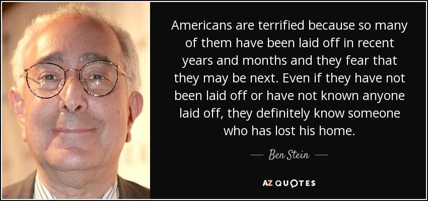 Americans are terrified because so many of them have been laid off in recent years and months and they fear that they may be next. Even if they have not been laid off or have not known anyone laid off, they definitely know someone who has lost his home. - Ben Stein