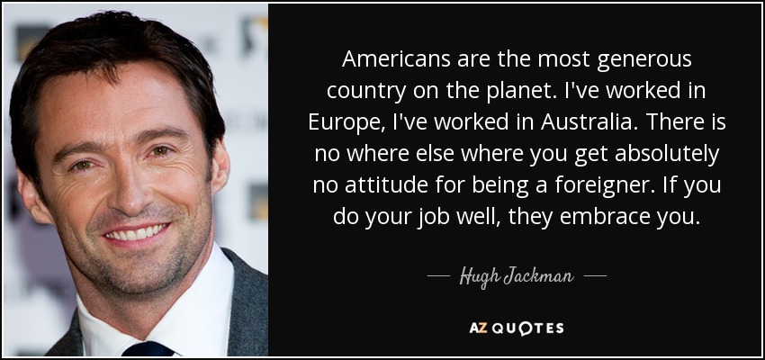 Americans are the most generous country on the planet. I've worked in Europe, I've worked in Australia. There is no where else where you get absolutely no attitude for being a foreigner. If you do your job well, they embrace you. - Hugh Jackman