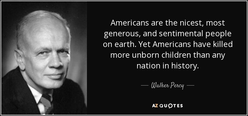 Americans are the nicest, most generous, and sentimental people on earth. Yet Americans have killed more unborn children than any nation in history. - Walker Percy