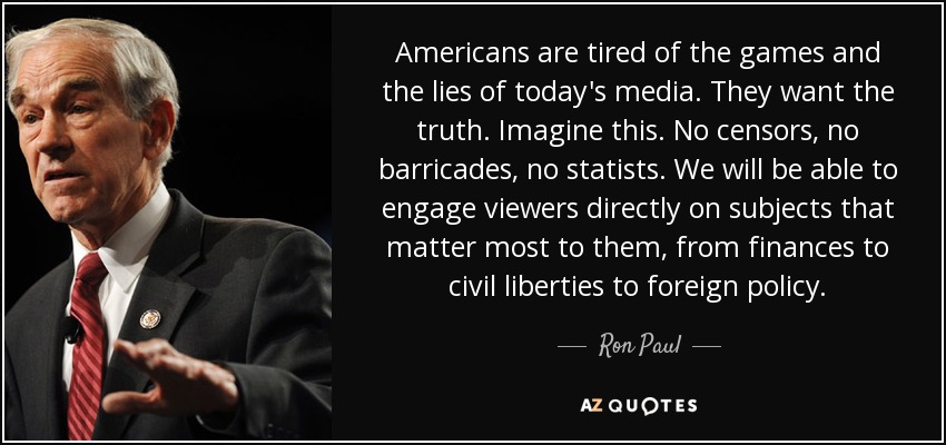 Americans are tired of the games and the lies of today's media. They want the truth. Imagine this. No censors, no barricades, no statists. We will be able to engage viewers directly on subjects that matter most to them, from finances to civil liberties to foreign policy. - Ron Paul