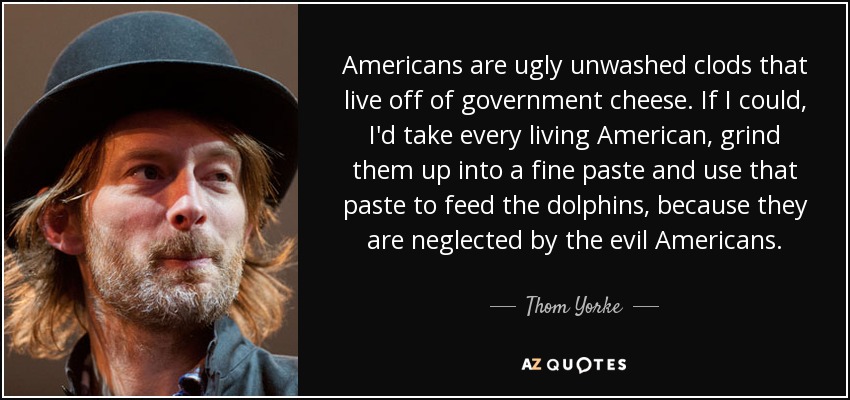 Americans are ugly unwashed clods that live off of government cheese. If I could, I'd take every living American, grind them up into a fine paste and use that paste to feed the dolphins, because they are neglected by the evil Americans. - Thom Yorke