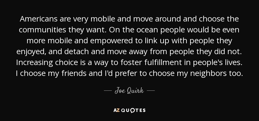 Americans are very mobile and move around and choose the communities they want. On the ocean people would be even more mobile and empowered to link up with people they enjoyed, and detach and move away from people they did not. Increasing choice is a way to foster fulfillment in people's lives. I choose my friends and I'd prefer to choose my neighbors too. - Joe Quirk